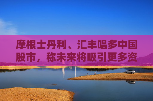 摩根士丹利、汇丰唱多中国股市，称未来将吸引更多资金流入