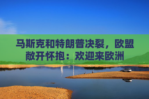马斯克和特朗普决裂，欧盟敞开怀抱：欢迎来欧洲