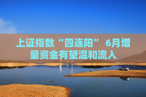 上证指数“四连阳” 6月增量资金有望温和流入