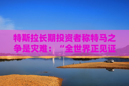 特斯拉长期投资者称特马之争是灾难：“全世界正见证马斯克帝国的瓦解”