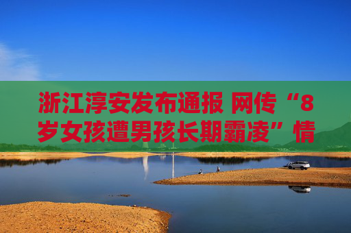 浙江淳安发布通报 网传“8岁女孩遭男孩长期霸凌”情况与事实不符