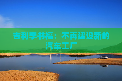 吉利李书福：不再建设新的汽车工厂