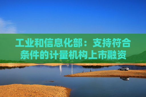 工业和信息化部：支持符合条件的计量机构上市融资