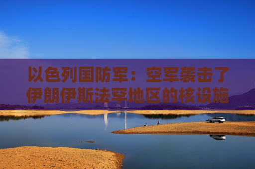 以色列国防军：空军袭击了伊朗伊斯法罕地区的核设施