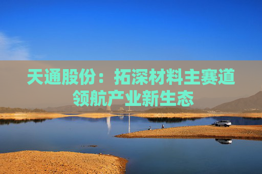 天通股份：拓深材料主赛道 领航产业新生态