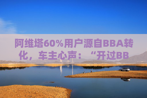 阿维塔60%用户源自BBA转化，车主心声：“开过BBA，方知阿维塔”