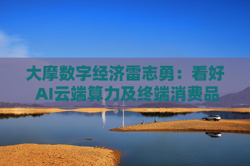 大摩数字经济雷志勇：看好 AI云端算力及终端消费品