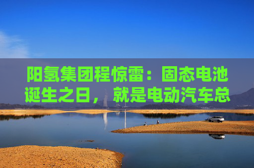 阳氢集团程惊雷：固态电池诞生之日， 就是电动汽车总体成本大幅度下降之时