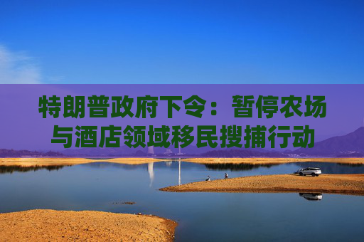 特朗普政府下令：暂停农场与酒店领域移民搜捕行动