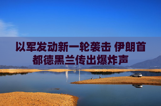 以军发动新一轮袭击 伊朗首都德黑兰传出爆炸声