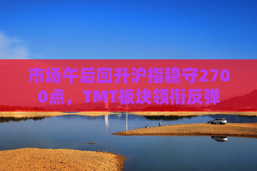 市场午后回升沪指稳守2700点，TMT板块领衔反弹