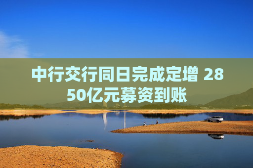 中行交行同日完成定增 2850亿元募资到账