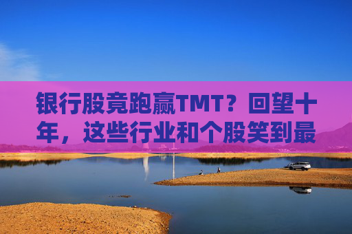 银行股竟跑赢TMT？回望十年，这些行业和个股笑到最后