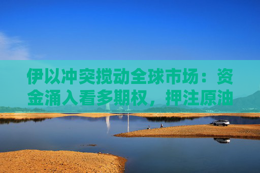 伊以冲突搅动全球市场：资金涌入看多期权，押注原油飙涨