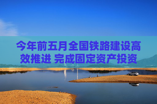 今年前五月全国铁路建设高效推进 完成固定资产投资2421亿元