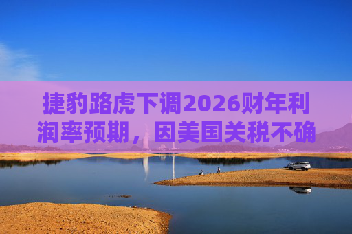 捷豹路虎下调2026财年利润率预期，因美国关税不确定性