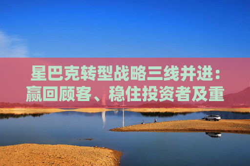 星巴克转型战略三线并进：赢回顾客、稳住投资者及重拾员工信任