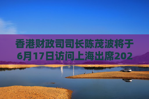 香港财政司司长陈茂波将于6月17日访问上海出席2025陆家嘴论坛