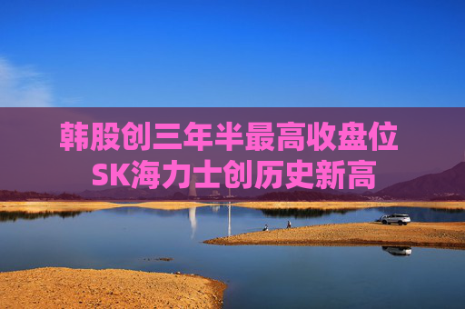韩股创三年半最高收盘位 SK海力士创历史新高