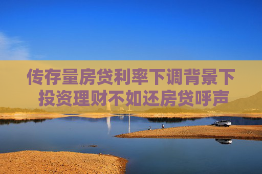 传存量房贷利率下调背景下 投资理财不如还房贷呼声再起