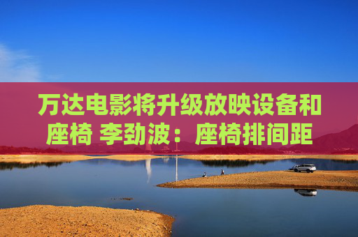 万达电影将升级放映设备和座椅 李劲波：座椅排间距拓宽到1米5以上