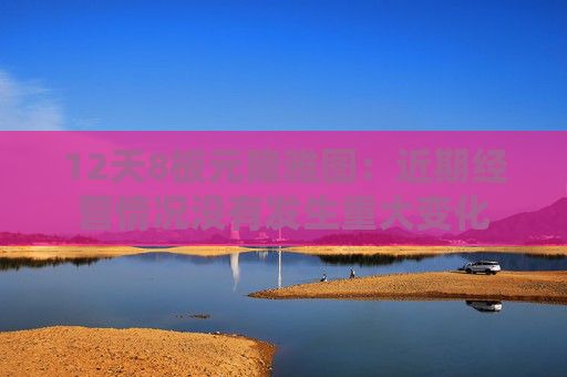 12天8板元隆雅图：近期经营情况没有发生重大变化