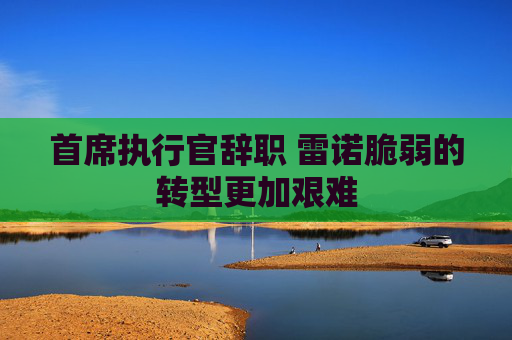 首席执行官辞职 雷诺脆弱的转型更加艰难