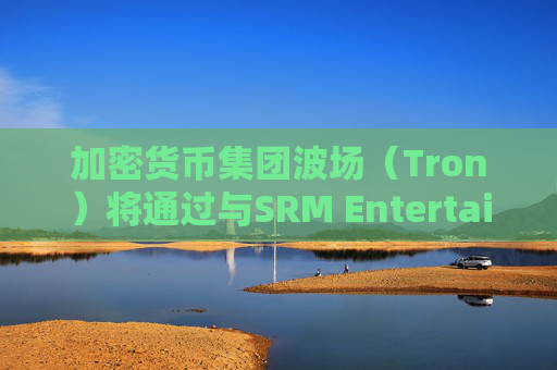 加密货币集团波场（Tron）将通过与SRM Entertainment反向合并在美国上市
