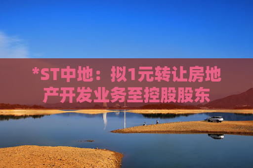 *ST中地：拟1元转让房地产开发业务至控股股东