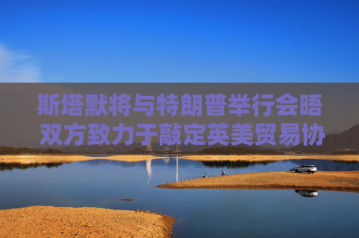 斯塔默将与特朗普举行会晤 双方致力于敲定英美贸易协议