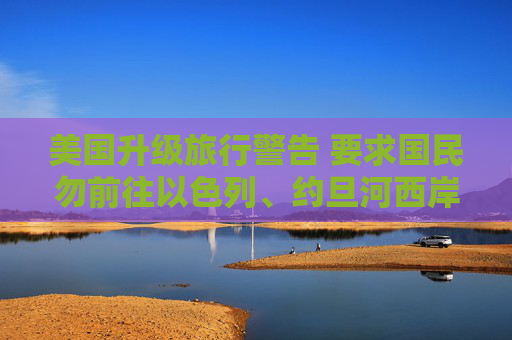 美国升级旅行警告 要求国民勿前往以色列、约旦河西岸和加沙