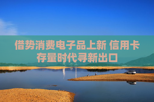 借势消费电子品上新 信用卡存量时代寻新出口