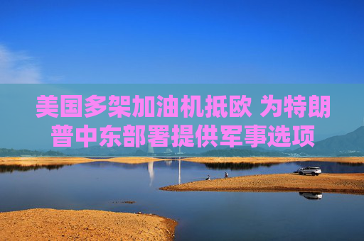美国多架加油机抵欧 为特朗普中东部署提供军事选项