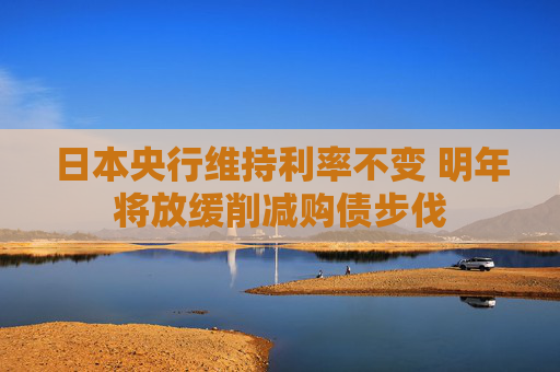 日本央行维持利率不变 明年将放缓削减购债步伐