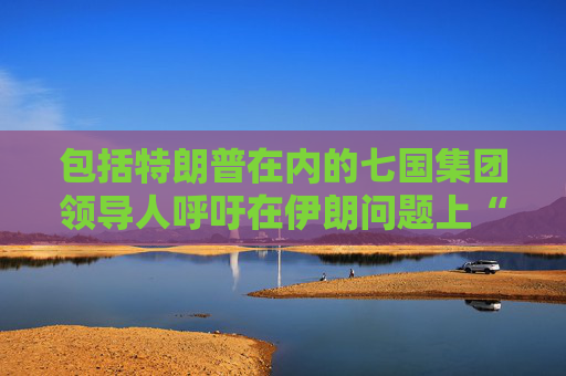 包括特朗普在内的七国集团领导人呼吁在伊朗问题上“缓和局势” 并呼吁在加沙地区实现停火