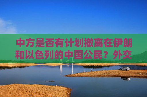 中方是否有计划撤离在伊朗和以色列的中国公民？外交部回应
