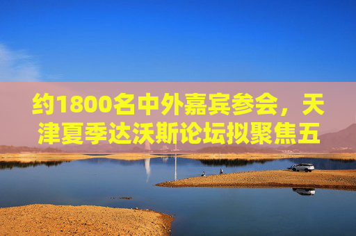 约1800名中外嘉宾参会，天津夏季达沃斯论坛拟聚焦五大方向