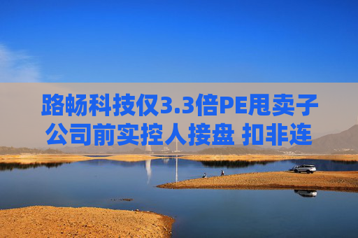 路畅科技仅3.3倍PE甩卖子公司前实控人接盘 扣非连亏7年关联交易频繁