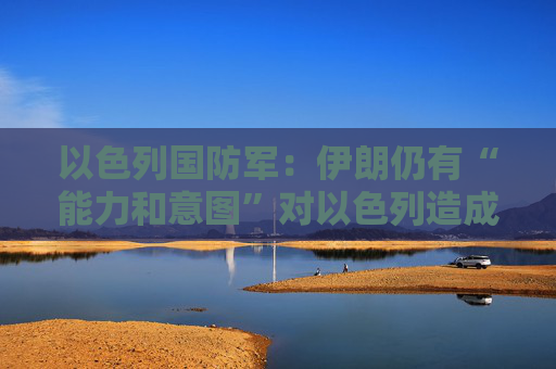 以色列国防军:伊朗仍有“能力和意图”对以色列造成危害