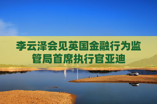 李云泽会见英国金融行为监管局首席执行官亚迪