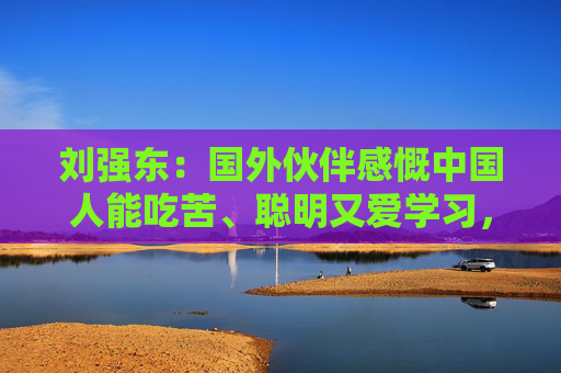 刘强东：国外伙伴感慨中国人能吃苦、聪明又爱学习，极具创新精神