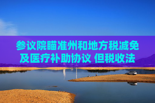 参议院瞄准州和地方税减免及医疗补助协议 但税收法案仍缺乏足够票数