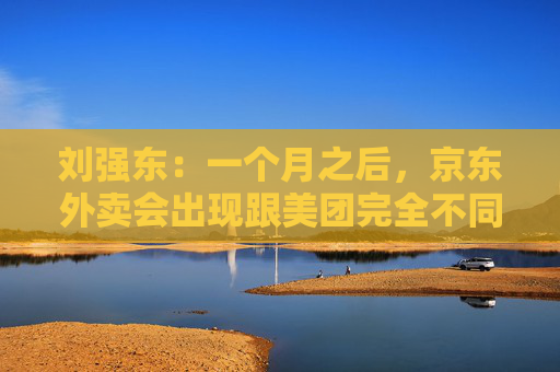 刘强东：一个月之后，京东外卖会出现跟美团完全不同的商业模式