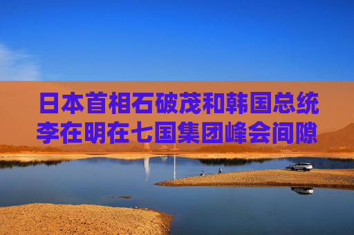 日本首相石破茂和韩国总统李在明在七国集团峰会间隙首次当面会谈