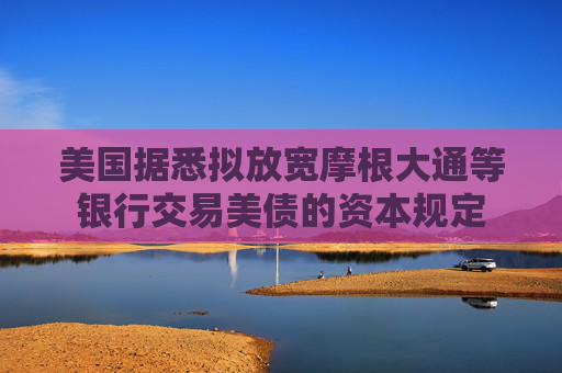 美国据悉拟放宽摩根大通等银行交易美债的资本规定