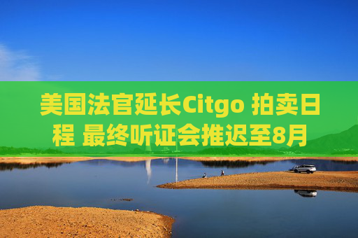 美国法官延长Citgo 拍卖日程 最终听证会推迟至8月