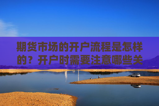 期货市场的开户流程是怎样的？开户时需要注意哪些关键点？