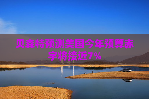 贝森特预测美国今年预算赤字将接近7%