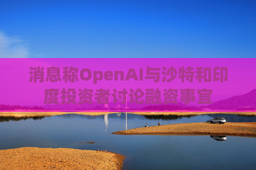 消息称OpenAI与沙特和印度投资者讨论融资事宜