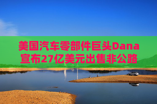 美国汽车零部件巨头Dana宣布27亿美元出售非公路业务